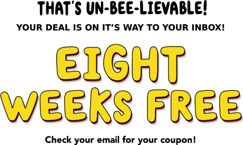 THAT'S UN-BEE-LIEVABLE! YOUR DEAL IS ON IT'S WAY TO YOUR INBOX! Eight weeks free! Check your email for your coupon!