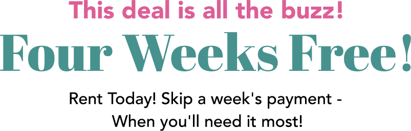 The deal is all the buzz! Four Weeks Free! Rent Today! Skip a week's payment - When you'll need it most!